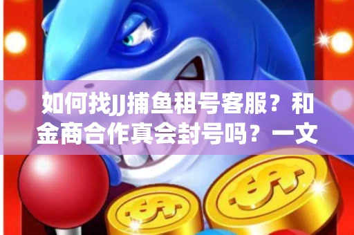 如何找JJ捕鱼租号客服？和金商合作真会封号吗？一文讲透避坑指南